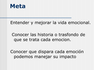 Meta
Entender y mejorar la vida emocional.
Conocer las historia o trasfondo de
que se trata cada emocion.
Conocer que dispara cada emoción
podemos manejar su impacto
 
