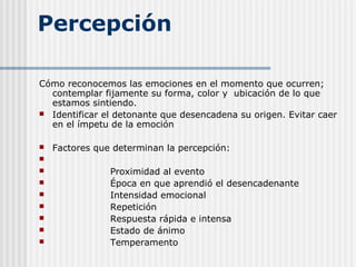 Percepción
Cómo reconocemos las emociones en el momento que ocurren;
contemplar fijamente su forma, color y ubicación de lo que
estamos sintiendo.
 Identificar el detonante que desencadena su origen. Evitar caer
en el ímpetu de la emoción
 Factores que determinan la percepción:

 Proximidad al evento
 Época en que aprendió el desencadenante
 Intensidad emocional
 Repetición
 Respuesta rápida e intensa
 Estado de ánimo
 Temperamento
 
