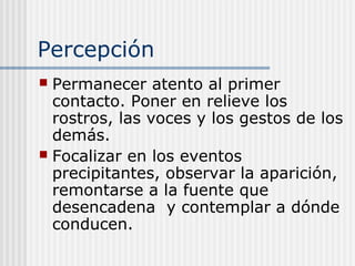 Percepción
 Permanecer atento al primer
contacto. Poner en relieve los
rostros, las voces y los gestos de los
demás.
 Focalizar en los eventos
precipitantes, observar la aparición,
remontarse a la fuente que
desencadena y contemplar a dónde
conducen.
 
