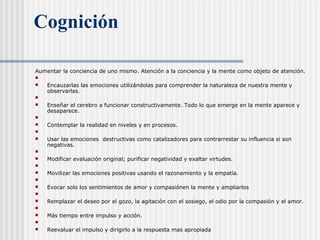 Cognición
Aumentar la conciencia de uno mismo. Atención a la conciencia y la mente como objeto de atención.

 Encauzarlas las emociones utilizándolas para comprender la naturaleza de nuestra mente y
observarlas.

 Enseñar el cerebro a funcionar constructivamente. Todo lo que emerge en la mente aparece y
desaparece.

 Contemplar la realidad en niveles y en procesos.

 Usar las emociones destructivas como catalizadores para contrarrestar su influencia si son
negativas.

 Modificar evaluación original; purificar negatividad y exaltar virtudes.

 Movilizar las emociones positivas usando el razonamiento y la empatía.

 Evocar solo los sentimientos de amor y compasiónen la mente y ampliarlos

 Remplazar el deseo por el gozo, la agitación con el sosiego, el odio por la compasión y el amor.

 Más tiempo entre impulso y acción.

 Reevaluar el impulso y dirigirlo a la respuesta mas apropiada
 