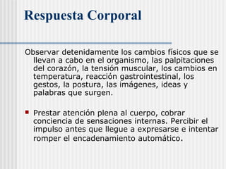 Respuesta Corporal
Observar detenidamente los cambios físicos que se
llevan a cabo en el organismo, las palpitaciones
del corazón, la tensión muscular, los cambios en
temperatura, reacción gastrointestinal, los
gestos, la postura, las imágenes, ideas y
palabras que surgen.
 Prestar atención plena al cuerpo, cobrar
conciencia de sensaciones internas. Percibir el
impulso antes que llegue a expresarse e intentar
romper el encadenamiento automático.
 