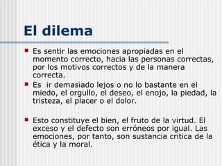 El dilema
 Es sentir las emociones apropiadas en el
momento correcto, hacia las personas correctas,
por los motivos correctos y de la manera
correcta.
 Es ir demasiado lejos o no lo bastante en el
miedo, el orgullo, el deseo, el enojo, la piedad, la
tristeza, el placer o el dolor.
 Esto constituye el bien, el fruto de la virtud. El
exceso y el defecto son erróneos por igual. Las
emociones, por tanto, son sustancia critica de la
ética y la moral.
 