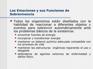 Las Emociones y sus Funciones de
Sobrevivencia
 Todos los organismos están diseñados con la
habilidad de reaccionar a diferentes objetos y
eventos para sobrevivir automáticamente ante
los problemas básicos de la existencia:
 encontrar fuentes de energía
 incorporar y transformar energía
 mantener un balance químico adecuado compatible con
los procesos de vida
 mantener las estructuras orgánicas reparando el uso y
desgaste
 defenderse de agentes externos de enfermedad y
daños físico.
 