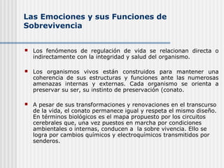 Las Emociones y sus Funciones de
Sobrevivencia
 Los fenómenos de regulación de vida se relacionan directa o
indirectamente con la integridad y salud del organismo.
 Los organismos vivos están construidos para mantener una
coherencia de sus estructuras y funciones ante las numerosas
amenazas internas y externas. Cada organismo se orienta a
preservar su ser, su instinto de preservación (conato.
 A pesar de sus transformaciones y renovaciones en el transcurso
de la vida, el conato permanece igual y respeta el mismo diseño.
En términos biológicos es el mapa propuesto por los circuitos
cerebrales que, una vez puestos en marcha por condiciones
ambientales o internas, conducen a la sobre vivencia. Ello se
logra por cambios químicos y electroquímicos transmitidos por
senderos.
 