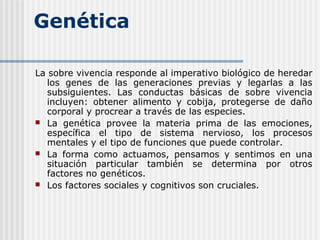 Genética
La sobre vivencia responde al imperativo biológico de heredar
los genes de las generaciones previas y legarlas a las
subsiguientes. Las conductas básicas de sobre vivencia
incluyen: obtener alimento y cobija, protegerse de daño
corporal y procrear a través de las especies.
 La genética provee la materia prima de las emociones,
específica el tipo de sistema nervioso, los procesos
mentales y el tipo de funciones que puede controlar.
 La forma como actuamos, pensamos y sentimos en una
situación particular también se determina por otros
factores no genéticos.
 Los factores sociales y cognitivos son cruciales.
 