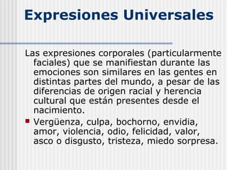Expresiones Universales
Las expresiones corporales (particularmente
faciales) que se manifiestan durante las
emociones son similares en las gentes en
distintas partes del mundo, a pesar de las
diferencias de origen racial y herencia
cultural que están presentes desde el
nacimiento.
 Vergüenza, culpa, bochorno, envidia,
amor, violencia, odio, felicidad, valor,
asco o disgusto, tristeza, miedo sorpresa.
 