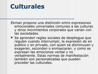 Culturales
Ekman propone una distinción entre expresiones
emocionales universales comunes a las culturas
y otros movimientos corporales que varían con
las sociedades.
 Se aprenden reglas sociales de despliegue que
regulan cuando interrumpir, la expresión de en
publico y en privado, con quien se disminuyen y
exageran, esconden o enmascaran. y como se
expresan las emociones verbal y no
verbalmente. Estas normas de manifestación
también son personalizadas que pueden
preceder las culturales.
 