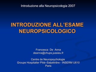 INTRODUZIONE ALL’ESAME NEUROPSICOLOGICO Francesca  De  Anna [email_address] Centre de Neuropsychologie  Groupe Hospitalier Pitié–Salpétriêre - INSERM U610 Paris Introduzione alla Neuropsicologia 2007 
