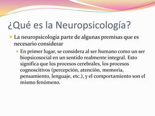 ¿Qué es la Neuropsicología?
 La neuropsicología parte de algunas premisas que es
 necesario considerar
   En primer lugar, se considera al ser humano como un ser
    biopsicosocial en un sentido realmente integral. Esto
    significa que los procesos cerebrales, los procesos
    cognoscitivos (percepción, atención, memoria,
    pensamiento, lenguaje, etc.), y el comportamiento son el
    mismo fenómeno.
 