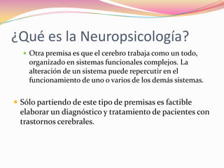 ¿Qué es la Neuropsicología?
   Otra premisa es que el cerebro trabaja como un todo,
    organizado en sistemas funcionales complejos. La
    alteración de un sistema puede repercutir en el
    funcionamiento de uno o varios de los demás sistemas.

 Sólo partiendo de este tipo de premisas es factible
 elaborar un diagnóstico y tratamiento de pacientes con
 trastornos cerebrales.
 