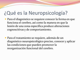 ¿Qué es la Neuropsicología?
 Para el diagnóstico se requiere conocer la forma en que
 funciona el cerebro, así como la manera en que la
 lesión de una zona específica produce alteraciones
 cognoscitivas y de comportamiento.

 Para el tratamiento se requiere, además de un
 diagnóstico neuropsicológico preciso, conocer y aplicar
 las condiciones que pueden promover la
 reorganización funcional del cerebro.
 