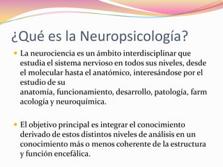 ¿Qué es la Neuropsicología?
 La neurociencia es un ámbito interdisciplinar que
 estudia el sistema nervioso en todos sus niveles, desde
 el molecular hasta el anatómico, interesándose por el
 estudio de su
 anatomía, funcionamiento, desarrollo, patología, farm
 acología y neuroquímica.

 El objetivo principal es integrar el conocimiento
 derivado de estos distintos niveles de análisis en un
 conocimiento más o menos coherente de la estructura
 y función encefálica.
 