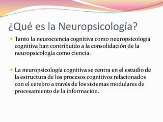 ¿Qué es la Neuropsicología?
 Tanto la neurociencia cognitiva como neuropsicología
 cognitiva han contribuido a la consolidación de la
 neuropsicología como ciencia.

 La neuropsicología cognitiva se centra en el estudio de
 la estructura de los procesos cognitivos relacionados
 con el cerebro a través de los sistemas modulares de
 procesamiento de la información.
 