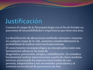 Conocer el campo de la Neuropsicología con el fin de brindar un
panorama de las posibilidades e importancia que tiene esta área.

La identificación de alteraciones cerebrales menores o mayores
en cualquier etapa de la vida, aumenta considerablemente la
probabilidad de realizar intervenciones exitosas.
El conocimiento neuropsicológico se conceptualiza como una
herramienta valiosa en las áreas de
diagnóstico, prevención, terapia y rehabilitación. Se considera
fundamental realizar intervenciones a partir de claros modelos
teóricos, priorizando los aspectos emocionales de una
persona, adaptándolos a sus necesidades particulares y al
contexto sociocultural de pertenencia de éste.
 