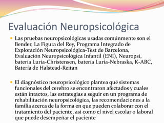 Evaluación Neuropsicológica
 Las pruebas neuropsicológicas usadas comúnmente son el
  Bender, La Figura del Rey, Programa Integrado de
  Exploración Neuropsicológica-Test de Barcelona,
  Evaluación Neuropsicológica Infantil (ENI), Neuropsi,
  batería Luria-Christensen, batería Luria-Nebraska, K-ABC,
  Batería de Halstead-Reitan

 El diagnóstico neuropsicológico plantea qué sistemas
  funcionales del cerebro se encontraron afectados y cuales
  están intactos, las estrategias a seguir en un programa de
  rehabilitación neuropsicológica, las recomendaciones a la
  familia acerca de la forma en que pueden colaborar con el
  tratamiento del paciente, así como el nivel escolar o laboral
  que puede desempeñar el paciente
 