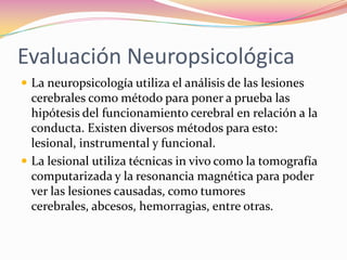 Evaluación Neuropsicológica
 La neuropsicología utiliza el análisis de las lesiones
  cerebrales como método para poner a prueba las
  hipótesis del funcionamiento cerebral en relación a la
  conducta. Existen diversos métodos para esto:
  lesional, instrumental y funcional.
 La lesional utiliza técnicas in vivo como la tomografía
  computarizada y la resonancia magnética para poder
  ver las lesiones causadas, como tumores
  cerebrales, abcesos, hemorragias, entre otras.
 