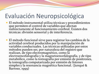 Evaluación Neuropsicológica
 El método instrumental utiliza técnicas y procedimientos
  que permiten el control de variables que afectan
  indirectamente al funcionamiento cerebral. Existen dos
  técnicas: división sensorial y de interferencia.

 El método funcional sirve para registrar los cambios de la
  actividad cerebral producidos por la manipulación de
  variables conductuales. Las técnicas utilizadas por estos
  métodos pueden ser, por naturaleza del registro que
  realizan, de tipo electromagnético, como la
  electroencefalografía y la magnetoencefalografía, y de tipo
  metabólico, como la tomografía por emisión de positrones,
  la tomografía computarizada por emisión de fotones
  simples y la resonancia magnética funcional. (Junqué &
  Barroso, 1999)
 