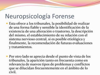 Neuropsicología Forense
 Esta ofrece a los tribunales, la posibilidad de realizar
  de una forma fiable y sensible la identificación de la
  existencia de una alteración o trastorno, la descripción
  del mismo, el establecimiento de su relación con el
  sistema nervioso central, si es posible etiológica y
  finalmente, la recomendación de futuras evaluaciones
  y tratamientos.

 Por otro lado se aprecia desde el punto de vista de los
  tribunales, la aparición tanto en frecuenta como en
  relevancia de nuevos tipos de problemas y conflictos
  que se dilucidan frecuentemente en el ámbito de lo
  civil.
 