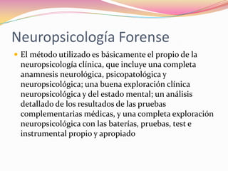 Neuropsicología Forense
 El método utilizado es básicamente el propio de la
 neuropsicología clínica, que incluye una completa
 anamnesis neurológica, psicopatológica y
 neuropsicológica; una buena exploración clínica
 neuropsicológica y del estado mental; un análisis
 detallado de los resultados de las pruebas
 complementarias médicas, y una completa exploración
 neuropsicológica con las baterías, pruebas, test e
 instrumental propio y apropiado
 