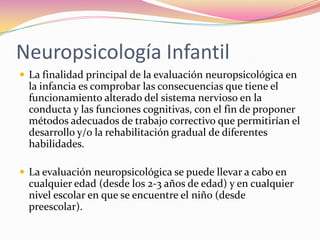 Neuropsicología Infantil
 La finalidad principal de la evaluación neuropsicológica en
  la infancia es comprobar las consecuencias que tiene el
  funcionamiento alterado del sistema nervioso en la
  conducta y las funciones cognitivas, con el fin de proponer
  métodos adecuados de trabajo correctivo que permitirían el
  desarrollo y/o la rehabilitación gradual de diferentes
  habilidades.

 La evaluación neuropsicológica se puede llevar a cabo en
  cualquier edad (desde los 2-3 años de edad) y en cualquier
  nivel escolar en que se encuentre el niño (desde
  preescolar).
 