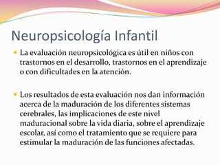 Neuropsicología Infantil
 La evaluación neuropsicológica es útil en niños con
 trastornos en el desarrollo, trastornos en el aprendizaje
 o con dificultades en la atención.

 Los resultados de esta evaluación nos dan información
 acerca de la maduración de los diferentes sistemas
 cerebrales, las implicaciones de este nivel
 maduracional sobre la vida diaria, sobre el aprendizaje
 escolar, así como el tratamiento que se requiere para
 estimular la maduración de las funciones afectadas.
 