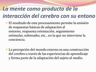 La mente como producto de la
interacción del cerebro con su entono
  El resultado de este procesamiento permite la emisión
  de respuestas básicas de adaptación al
  entorno, respuesta orientación, seguimiento
  estimular, sobresalto, etc., en la que no interviene la
  conciencia.

  La percepción del mundo externo es una construcción
  del cerebro a través de las experiencias de aprendizaje
  y forma parte de la adaptación del sujeto al medio.
 