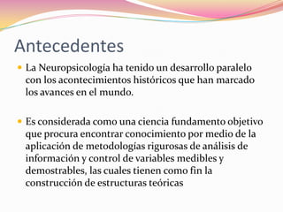 Antecedentes
 La Neuropsicología ha tenido un desarrollo paralelo
 con los acontecimientos históricos que han marcado
 los avances en el mundo.

 Es considerada como una ciencia fundamento objetivo
 que procura encontrar conocimiento por medio de la
 aplicación de metodologías rigurosas de análisis de
 información y control de variables medibles y
 demostrables, las cuales tienen como fin la
 construcción de estructuras teóricas
 