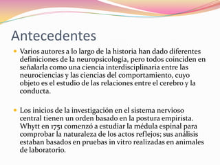 Antecedentes
 Varios autores a lo largo de la historia han dado diferentes
  definiciones de la neuropsicología, pero todos coinciden en
  señalarla como una ciencia interdisciplinaria entre las
  neurociencias y las ciencias del comportamiento, cuyo
  objeto es el estudio de las relaciones entre el cerebro y la
  conducta.

 Los inicios de la investigación en el sistema nervioso
  central tienen un orden basado en la postura empirista.
  Whytt en 1751 comenzó a estudiar la médula espinal para
  comprobar la naturaleza de los actos reflejos; sus análisis
  estaban basados en pruebas in vitro realizadas en animales
  de laboratorio.
 