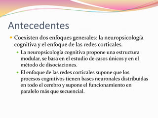 Antecedentes
 Coexisten dos enfoques generales: la neuropsicología
 cognitiva y el enfoque de las redes corticales.
   La neuropsicología cognitiva propone una estructura
    modular, se basa en el estudio de casos únicos y en el
    método de disociaciones.
   El enfoque de las redes corticales supone que los
    procesos cognitivos tienen bases neuronales distribuidas
    en todo el cerebro y supone el funcionamiento en
    paralelo más que secuencial.
 