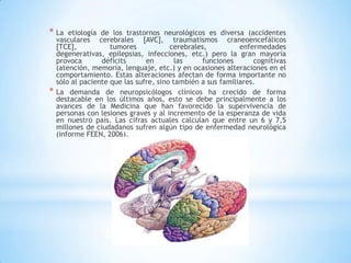 * La    etiología de los trastornos neurológicos es diversa (accidentes
    vasculares cerebrales [AVC], traumatismos craneoencefálicos
    [TCE],           tumores            cerebrales,          enfermedades
    degenerativas, epilepsias, infecciones, etc.) pero la gran mayoría
    provoca       déficits      en        las    funciones       cognitivas
    (atención, memoria, lenguaje, etc.) y en ocasiones alteraciones en el
    comportamiento. Estas alteraciones afectan de forma importante no
    sólo al paciente que las sufre, sino también a sus familiares.
*   La demanda de neuropsicólogos clínicos ha crecido de forma
    destacable en los últimos años, esto se debe principalmente a los
    avances de la Medicina que han favorecido la supervivencia de
    personas con lesiones graves y al incremento de la esperanza de vida
    en nuestro país. Las cifras actuales calculan que entre un 6 y 7,5
    millones de ciudadanos sufren algún tipo de enfermedad neurológica
    (informe FEEN, 2006).
 