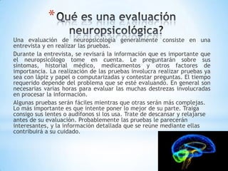 *
Una evaluación de neuropsicología generalmente consiste en una
entrevista y en realizar las pruebas.
Durante la entrevista, se revisará la información que es importante que
el neuropsicólogo tome en cuenta. Le preguntarán sobre sus
síntomas, historial médico, medicamentos y otros factores de
importancia. La realización de las pruebas involucra realizar pruebas ya
sea con lápiz y papel o computarizadas y contestar preguntas. El tiempo
requerido depende del problema que se esté evaluando. En general son
necesarias varias horas para evaluar las muchas destrezas involucradas
en procesar la información.
Algunas pruebas serán fáciles mientras que otras serán más complejas.
Lo más importante es que intente poner lo mejor de su parte. Traiga
consigo sus lentes o audífonos si los usa. Trate de descansar y relajarse
antes de su evaluación. Probablemente las pruebas le parecerán
interesantes, y la información detallada que se reúne mediante ellas
contribuirá a su cuidado.
 