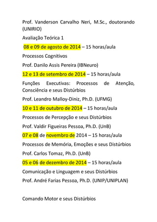 Prof. Vanderson Carvalho Neri, M.Sc., doutorando 
(UNIRIO) 
Avaliação Teórica 1 
08 e 09 de agosto de 2014 – 15 horas/aula 
Processos Cognitivos 
Prof. Danilo Assis Pereira (IBNeuro) 
12 e 13 de setembro de 2014 – 15 horas/aula 
Funções Executivas: Processos de Atenção, 
Consciência e seus Distúrbios 
Prof. Leandro Malloy-Diniz, Ph.D. (UFMG) 
10 e 11 de outubro de 2014 – 15 horas/aula 
Processos de Percepção e seus Distúrbios 
Prof. Valdir Figueiras Pessoa, Ph.D. (UnB) 
07 e 08 de novembro de 2014 – 15 horas/aula 
Processos de Memória, Emoções e seus Distúrbios 
Prof. Carlos Tomaz, Ph.D. (UnB) 
05 e 06 de dezembro de 2014 – 15 horas/aula 
Comunicação e Linguagem e seus Distúrbios 
Prof. André Farias Pessoa, Ph.D. (UNIP/UNIPLAN) 
Comando Motor e seus Distúrbios 
 