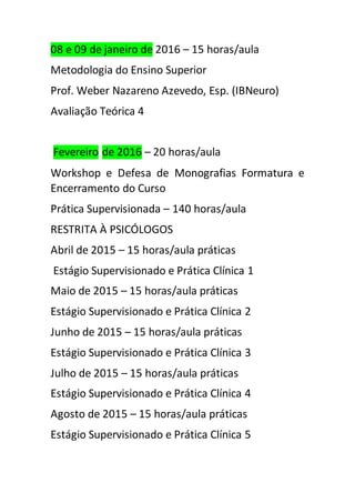 08 e 09 de janeiro de 2016 – 15 horas/aula 
Metodologia do Ensino Superior 
Prof. Weber Nazareno Azevedo, Esp. (IBNeuro) 
Avaliação Teórica 4 
Fevereiro de 2016 – 20 horas/aula 
Workshop e Defesa de Monografias Formatura e 
Encerramento do Curso 
Prática Supervisionada – 140 horas/aula 
RESTRITA À PSICÓLOGOS 
Abril de 2015 – 15 horas/aula práticas 
Estágio Supervisionado e Prática Clínica 1 
Maio de 2015 – 15 horas/aula práticas 
Estágio Supervisionado e Prática Clínica 2 
Junho de 2015 – 15 horas/aula práticas 
Estágio Supervisionado e Prática Clínica 3 
Julho de 2015 – 15 horas/aula práticas 
Estágio Supervisionado e Prática Clínica 4 
Agosto de 2015 – 15 horas/aula práticas 
Estágio Supervisionado e Prática Clínica 5 
 