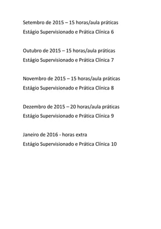 Setembro de 2015 – 15 horas/aula práticas 
Estágio Supervisionado e Prática Clínica 6 
Outubro de 2015 – 15 horas/aula práticas 
Estágio Supervisionado e Prática Clínica 7 
Novembro de 2015 – 15 horas/aula práticas 
Estágio Supervisionado e Prática Clínica 8 
Dezembro de 2015 – 20 horas/aula práticas 
Estágio Supervisionado e Prática Clínica 9 
Janeiro de 2016 - horas extra 
Estágio Supervisionado e Prática Clínica 10 
 