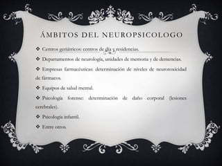 ÁMBITOS DEL NEUROPSICOLOGO
 Centros geriátricos: centros de día y residencias.
 Departamentos de neurología, unidades de memoria y de demencias.
 Empresas farmacéuticas: determinación de niveles de neurotoxicidad
de fármacos.
 Equipos de salud mental.
 Psicología forense: determinación de daño corporal (lesiones
cerebrales).
 Psicología infantil.
 Entre otros.
 
