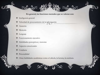 En general, las funciones mentales que se valoran son:
 Inteligencia general
 Velocidad de procesamiento de la información
 Atención
 Memoria
 Lenguaje
 Funcionamiento ejecutivo
 Habilidades perceptivas y motoras
 Aspectos emocionales
 Conducta
 Personalidad
 Otras habilidades académicas como el cálculo, la lectura, la escritura.
 