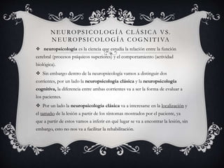 NE UROPSICOL OGÍA CL ÁSICA VS.
NE UROPSICOL OGÍA COGNITIVA
 neuropsicología es la ciencia que estudia la relación entre la función
cerebral (procesos psíquicos superiores) y el comportamiento (actividad
biológica).
 Sin embargo dentro de la neuropsicología vamos a distinguir dos
corrientes, por un lado la neuropsicología clásica y la neuropsicología
cognitiva, la diferencia entre ambas corrientes va a ser la forma de evaluar a
los pacientes.
 Por un lado la neuropsicología clásica va a interesarse en la localización y
el tamaño de la lesión a partir de los síntomas mostrados por el paciente, ya
que a partir de estos vamos a inferir en qué lugar se va a encontrar la lesión, sin
embargo, esto no nos va a facilitar la rehabilitación.
 