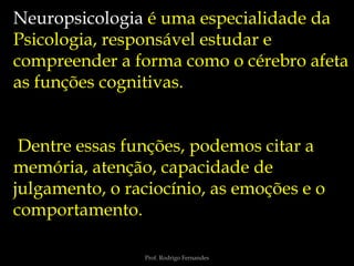 Prof. Rodrigo Fernandes
Neuropsicologia é uma especialidade da
Psicologia, responsável estudar e
compreender a forma como o cérebro afeta
as funções cognitivas.
Dentre essas funções, podemos citar a
memória, atenção, capacidade de
julgamento, o raciocínio, as emoções e o
comportamento.
 