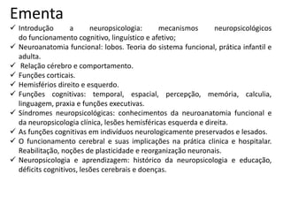 Ementa
 Introdução a neuropsicologia: mecanismos neuropsicológicos
do funcionamento cognitivo, linguístico e afetivo;
 Neuroanatomia funcional: lobos. Teoria do sistema funcional, prática infantil e
adulta.
 Relação cérebro e comportamento.
 Funções corticais.
 Hemisférios direito e esquerdo.
 Funções cognitivas: temporal, espacial, percepção, memória, calculia,
linguagem, praxia e funções executivas.
 Síndromes neuropsicológicas: conhecimentos da neuroanatomia funcional e
da neuropsicologia clínica, lesões hemisféricas esquerda e direita.
 As funções cognitivas em indivíduos neurologicamente preservados e lesados.
 O funcionamento cerebral e suas implicações na prática clinica e hospitalar.
Reabilitação, noções de plasticidade e reorganização neuronais.
 Neuropsicologia e aprendizagem: histórico da neuropsicologia e educação,
déficits cognitivos, lesões cerebrais e doenças.
 