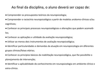 Ao final da disciplina, o aluno deverá ser capaz de:
● Compreender os pressupostos teóricos da neuropsicologia;
● Compreender o raciocínio neuropsicológico a partir de modelos anátomo-clínicos e/ou
cognitivos;
● Conhecer os principais processos neuropsicológicos e alterações que podem acometê-
los;
● Conhecer as aplicações e utilidade da avaliação neuropsicológica;
● Utilizar ao menos dois instrumentos de avaliação neuropsicológica;
● Identificar particularidades e demandas da atuação em neuropsicologia em diferentes
grupos clínicos/faixas etárias;
● Conhecer os princípios básicos da reabilitação neuropsicológica, que lhe possibilite o
planejamento de intervenção;
● Identificar a aplicabilidade do conhecimento em neuropsicologia em ambiente clínico e
extra-clínico.
 
