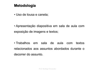 Metodologia
• Uso de lousa e caneta;
• Apresentação diapositiva em sala de aula com
exposição de imagens e textos;
• Trabalhos em sala de aula com textos
relacionados aos assuntos abordados durante o
decorrer do assunto.
Prof. Rodrigo Fernandes
 
