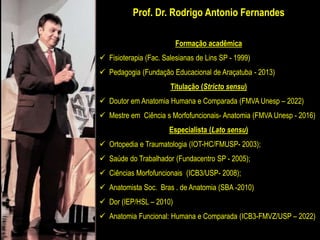 Prof. Dr. Rodrigo Antonio Fernandes
Formação acadêmica
 Fisioterapia (Fac. Salesianas de Lins SP - 1999)
 Pedagogia (Fundação Educacional de Araçatuba - 2013)
Titulação (Stricto sensu)
 Doutor em Anatomia Humana e Comparada (FMVA Unesp – 2022)
 Mestre em Ciência s Morfofuncionais- Anatomia (FMVA Unesp - 2016)
Especialista (Lato sensu)
 Ortopedia e Traumatologia (IOT-HC/FMUSP- 2003);
 Saúde do Trabalhador (Fundacentro SP - 2005);
 Ciências Morfofuncionais (ICB3/USP- 2008);
 Anatomista Soc. Bras . de Anatomia (SBA -2010)
 Dor (IEP/HSL – 2010)
 Anatomia Funcional: Humana e Comparada (ICB3-FMVZ/USP – 2022)
 