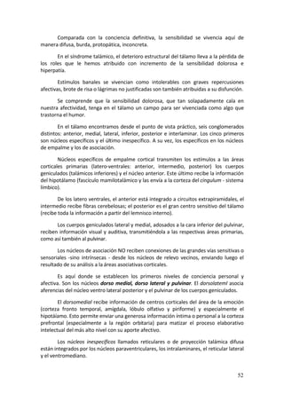 Comparada  con  la  conciencia  definitiva,  la  sensibilidad  se  vivencia  aquí  de 
manera difusa, burda, protopática, inconcreta. 

        En el síndrome talámico, el deterioro estructural del tálamo lleva a la pérdida de 
los  roles  que  le  hemos  atribuido  con  incremento  de  la  sensibilidad  dolorosa  e 
hiperpatía. 

        Estímulos  banales  se  vivencian  como  intolerables  con  graves  repercusiones 
afectivas, brote de risa o lágrimas no justificadas son también atribuidas a su disfunción. 

       Se  comprende  que  la  sensibilidad  dolorosa,  que  tan  solapadamente  cala  en 
nuestra  afectividad,  tenga  en  el  tálamo  un  campo  para  ser  vivenciada  como  algo  que 
trastorna el humor. 

        En el tálamo encontramos desde el punto de vista práctico, seis conglomerados 
distintos:  anterior,  medial,  lateral,  inferior,  posterior  e  interlaminar.  Los  cinco  primeros 
son núcleos específicos y el último inespecífico. A su vez, los específicos en los núcleos 
de empalme y los de asociación. 

        Núcleos  específicos  de  empalme  cortical  transmiten  los  estímulos  a  las  áreas 
corticales  primarias  (latero‐ventrales:  anterior,  intermedio,  posterior)  los  cuerpos 
geniculados (talámicos inferiores) y el núcleo anterior. Este último recibe la información 
del hipotálamo (fascículo mamilotalámico y las envía a la corteza del cingulum ‐ sistema 
límbico). 

        De los latero ventrales, el anterior está integrado a circuitos extrapiramidales, el 
intermedio recibe fibras cerebelosas; el posterior es el gran centro sensitivo del tálamo 
(recibe toda la información a partir del lemnisco interno). 

       Los cuerpos geniculados lateral y medial, adosados a la cara inferior del pulvinar, 
reciben  información  visual  y  auditiva, transmitiéndola a  las  respectivas áreas primarias, 
como así también al pulvinar. 

       Los núcleos de asociación NO reciben conexiones de las grandes vías sensitivas o 
sensoriales  ‐sino  intrínsecas  ‐  desde  los  núcleos  de  relevo  vecinos,  enviando  luego  el 
resultado de su análisis a la áreas asociativas corticales. 

        Es  aquí  donde  se  establecen  los  primeros  niveles  de  conciencia  personal  y 
afectiva.  Son  los  núcleos  dorso  medial,  dorso  lateral  y  pulvinar.  El  dorsolateml asocia 
aferencias del núcleo ventro lateral posterior y el pulvinar de los cuerpos geniculados. 

        El dorsomedial recibe información de centros corticales del área de la emoción 
(corteza  fronto  temporal,  amígdala,  lóbulo  olfativo  y  piriforme)  y  especialmente  el 
hipotáíamo. Esto permite enviar una generosa información íntima o personal a la corteza 
prefrontal  (especialmente  a  la  región  orbitaria)  para  matizar  el  proceso  elaborativo 
intelectual del más alto nivel con su aporte afectivo. 

        Los  núcleos  inespecíficos  llamados  reticulares  o  de  proyección  talámica  difusa 
están integrados por los núcleos paraventriculares, los intralaminares, el reticular lateral 
y el ventromediano. 


                                                                                                   52
 