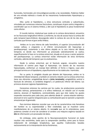humorales, hormonales y/o inmunológicos) acordes a las necesidades. Podemos hablar 
de  una  entrada  indirecta  a  través  de  los  mecanismos  fundamentales  hipocámpico  y 
amigdalino. 

       Ellos  ‐junto  al  hipotálamo‐,  y  otras  estructuras  corticales  y  subcorticales, 
vinculados por numerosos sistemas fasciculares, constituyen el gran centro integrador y 
coordinador  que  es  el  sistema  límbico,  y  del  cual  el  hipotálamo  es  pieza  fundamental 
como efector. 

        El  mundo  teórico,  intelectual  que  reside  en  la  corteza  dorso‐lateral,  encuentra 
en los fascículos longitudinal inferior y unciforme, las vías de acceso hacia la corteza del 
polo  temporal  (para‐límbico),  descargando  sobre  la  corteza  de  uno  de  los  dos  arcos 
corticales que forman el gran anillo límbico. 

         Ambos  en  la  cara  interna  de  cada  hemisferio,  el  superior  (circunvolución  del 
cuerpo  calloso,  o  cingulum),  y  el  inferior  (circunvolución  del  hipocampo  o 
parahipocampo).  Justamente  a  este  último  alojado  en  la  cara  interna  del  lóbulo 
temporal,  es  donde  esa  información  ya  procesada  valorativamente  se  vuelca; 
específicamente lo hace en la corteza entorrinal, situada en el uncus o sector posterior 
del  parahipocampo.  La  corteza  entorrinal  recibe  información  de  otros  territorios 
corticales, además del temporal, que no analizaremos. 

       Desde  la  corteza  entorrinal,  por  el  fascículo  angular,  encuentra  nuestra 
información  el  camino  para  llegar  al  hipocampo.  Los  axones  de  las  neuronas 
hipocampales,  conforman  un  manojo  bien  definido:  el  fornix  o  trígono,  cuyo  pilar 
principal termina en el hipotálamo, específicamente en los tubérculos  mamirales. 

        Por  su  parte,  la  amígdala  situada  por  delante  del  hipocampo,  ambos  en  la 
intimidad del lóbulo temporal, y también en estrecha relación con la corteza entorrinal; 
tiene  vías  eferentes:  amigdalófulo  dorsal  o  (stria  terminalis),  amigdalófulo  ventral  o 
fascículo  de  Johnston,  la  vandeleta  diagonal  y  el  pedúnculo  inferior  del  tálamo.  Las 
primeras alcanzan regiones hipotalámicas. 

        Conocemos  entonces  los  caminos  por  los  cuales,  las  producciones  puramente 
corticales  teóricas,  pertenecientes  a  la  esfera  intelectual,  en  relación  con  el  mundo 
externo,  alcanzan  el  hipotálamo,  conmoviéndolo,  para  que  éste  realice  los  ajustes 
corporales necesarios para cada caso; pero además desde él – previa estación talámica‐ 
alcanzará el arco superior (cingulum) para su corticalización para la npresión y expresión 
emocional por él generado. 

        Para  terminar  debemos  recordar  que  una  de  las  características  más  llamativas 
del  hombre  es  su  espontaneidad  y  libre  creatividad,  que  se  muestran  como 
manifestaciones  de  un  sistema  abierto.  Es  necesario  que  así  lo  entendamos,  pues 
podemos  cometer  el  error  de  considerar  al  cerebro  una  máquina  orgánica  basada  en 
bits de información y en procesador de datos. 

        Sin  embargo,  estos  aportes  de  la  Neuropsicoanatomía  funcional  sin  duda 
resultan  más  verosímiles,  tanto  para  la  comprensión  científica,  como  para  la  futura 
elaboración  de  estrategias  terapéuticas,  que  aquellas  tradicionales  basadas 
exclusivamente en la interpretación de los fenómenos. 

                                                                                              65
 