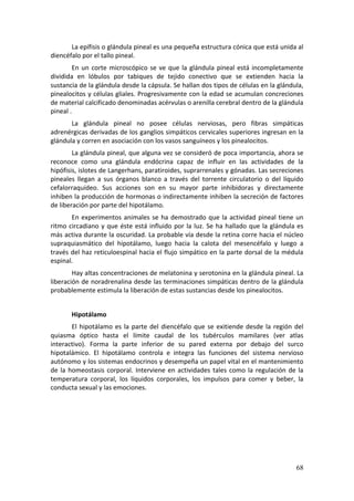 La epífisis o glándula pineal es una pequeña estructura cónica que está unida al 
diencéfalo por el tallo pineal.  
        En  un  corte  microscópico  se  ve  que  la  glándula  pineal  está  incompletamente 
dividida  en  lóbulos  por  tabiques  de  tejido  conectivo  que  se  extienden  hacia  la 
sustancia de la glándula desde la cápsula. Se hallan dos tipos de células en la glándula, 
pinealocitos y células gliales. Progresivamente con la edad se acumulan concreciones 
de material calcificado denominadas acérvulas o arenilla cerebral dentro de la glándula 
pineal . 
       La  glándula  pineal  no  posee  células  nerviosas,  pero  fibras  simpáticas 
adrenérgicas derivadas de los ganglios simpáticos cervicales superiores ingresan en la 
glándula y corren en asociación con los vasos sanguíneos y los pinealocitos. 
        La glándula pineal, que alguna vez se consideró de poca importancia, ahora se 
reconoce  como  una  glándula  endócrina  capaz  de  influir  en  las  actividades  de  la 
hipófisis, islotes de Langerhans, paratiroides, suprarrenales y gónadas. Las secreciones 
pineales  llegan  a  sus  órganos  blanco  a  través  del  torrente  circulatorio  o  del  líquido 
cefalorraquídeo.  Sus  acciones  son  en  su  mayor  parte  inhibidoras  y  directamente 
inhiben la producción de hormonas o indirectamente inhiben la secreción de factores 
de liberación por parte del hipotálamo. 
        En  experimentos  animales  se  ha  demostrado  que  la  actividad  pineal  tiene  un 
ritmo  circadiano  y  que  éste  está  influido  por  la  luz.  Se  ha  hallado  que  la  glándula  es 
más activa durante la oscuridad. La probable vía desde la retina corre hacia el núcleo 
supraquiasmático  del  hipotálamo,  luego  hacia  la  calota  del  mesencéfalo  y  luego  a 
través del haz reticuloespinal hacia el flujo simpático en la parte dorsal de la médula 
espinal. 
        Hay altas concentraciones de melatonina y serotonina en la glándula pineal. La 
liberación de noradrenalina desde las terminaciones simpáticas dentro de la glándula 
probablemente estimula la liberación de estas sustancias desde los pinealocitos. 
         
        Hipotálamo 
         El  hipotálamo  es  la  parte  del  diencéfalo  que  se  exitiende  desde  la  región  del 
quiasma  óptico  hasta  el  límite  caudal  de  los  tubérculos  mamilares  (ver  atlas 
interactivo).  Forma  la  parte  inferior  de  su  pared  externa  por  debajo  del  surco 
hipotalámico.  El  hipotálamo  controla  e  integra  las  funciones  del  sistema  nervioso 
autónomo y los sistemas endocrinos y desempeña un papel vital en el mantenimiento 
de  la  homeostasis  corporal.  Interviene  en  actividades  tales  como  la  regulación  de  la 
temperatura  corporal,  los  líquidos  corporales,  los  impulsos  para  comer  y  beber,  la 
conducta sexual y las emociones. 
                                                        




                                                                                                   68
 