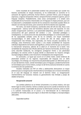 Como  resultado  de  la  plasticidad  cerebral  más  pronunciada  que  sucede  tras 
lesiones  acontecidas  en  etapas  tempranas,  se  ha  evidenciado  un  aumento  en  la 
activación  de  regiones  prefrontal,  frontal  inferior  y  parietal  inferior,  para  el  lenguaje 
expresivo, y regiones temporales inferior, temporal frontal y temporal superior, para el 
lenguaje  receptivo.  Probablemente,  estas  zonas  corresponden  a  la  amplia  zona 
responsable de las funciones relacionadas con el lenguaje en etapas precoces, que con 
la maduración y complejidad creciente de las conexiones neuronales quedan libres en 
relación con este tipo de tareas, pero conservan de forma latente esta capacidad. 
        Por tanto, una lesión temprana, acontecida antes del año de vida, lleva a una 
reorganización    extensa  tanto  del  hemisferio  derecho  como  del  izquierdo.  En  esta 
amplia  reorganización  asistimos  a  una  plasticidad  adaptativa,  pero  también  –y  como 
consecuencia  del  gran  potencial  del  cerebro–  a  una    lasticidad  patológica  o 
maladaptativa. La consecuencia de esta plasticidad patológica es la disminución tanto 
de  las  capacidades  verbales  como  de  las  no  verbales,  con  mayor  morbilidad 
neuropsicológica.  El  daño  tardío,  por  encima  del  año  de  edad,  origina  una 
reorganización  más  limitada,  más  organizada,  con  menos  secuelas  secundarias.  Sin 
embargo,  estos  fenómenos  están  sujetos  a  una  amplia  variabilidad  de  respuesta 
individual dependiente de factores demográficos y clínicos (entre los que se encuentra 
la  intervención  temprana),  además  de  la  edad  en  el  momento  de  la  lesión.  Esta 
variabilidad de respuesta está influida además por factores hormonales, de forma que, 
como  describió  Galaburda,  los  estrógenos  protegerían  frente  a  una  plasticidad 
patológica;  los  varones  serían  el  grupo  donde  se  observarían  los  mayores  estragos 
neuropsicológicos debido a este mecanismo maladaptativo de reorganización. 
        En  conclusión,  y  al  igual  que  ocurre  en  el  córtex  motor,  existe  evidencia  de 
plasticidad  cerebral  en  las  regiones  responsables  del  lenguaje  tras  un  daño 
neurológico. Sin embargo, los mecanismos de plasticidad pueden ser diferentes que en 
el caso del dominio motor, siendo homotópico para el lenguaje y predominantemente 
no homotópico para el área motora, aunque no de forma exclusiva teniendo en cuenta 
la existencia de vías ipsilaterales. 
        Estudios  realizados  con  PET  en  niños  y  adolescentes  demuestran  un  mayor 
potencial para la reorganización interhemisferica homotópica (en el mismo hemisferio) 
en  el  caso  del  lenguaje  en  relación  con  el  dominio  motor.  La  reorganización 
interhemisferica  de  funciones  motoras  es  generalmente  más  limitada  y  propia  de 
edades tempranas. 
         
        Recuperación sensorial 
         
        Los  cambios  plásticos  no  se  limitan  únicamente  a  la  corteza  motora,  sino  que 
tienen lugar en otros sistemas. Vamos a analizar qué ocurre cuando se lesionan las vías 
o la corteza cerebral  responsable de procesar la información sensorial, como la visión 
y  la  audición  involucradas  en  el  acceso  y  la  internalización  de  la  información 
procedente del medio, básica para lograr un desarrollo neurológico y neuropsicológico 
adecuados. 
         
        Capacidad auditiva 
         



                                                                                                 83
 