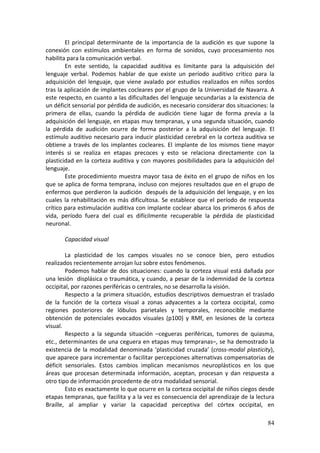 El  principal  determinante  de  la  importancia  de  la  audición  es  que  supone  la 
conexión  con  estímulos  ambientales  en  forma  de  sonidos,  cuyo  procesamiento  nos 
habilita para la comunicación verbal. 
         En  este  sentido,  la  capacidad  auditiva  es  limitante  para  la  adquisición  del 
lenguaje  verbal.  Podemos  hablar  de  que  existe  un  período  auditivo  critico  para  la 
adquisición  del  lenguaje,  que  viene  avalado  por  estudios  realizados  en  niños  sordos 
tras la aplicación de implantes cocleares por el grupo de la Universidad de Navarra. A 
este respecto, en cuanto a las dificultades del lenguaje secundarias a la existencia de 
un déficit sensorial por pérdida de audición, es necesario considerar dos situaciones: la 
primera  de  ellas,  cuando  la  pérdida  de  audición  tiene  lugar  de  forma  previa  a  la 
adquisición del lenguaje, en etapas muy tempranas, y una segunda situación, cuando 
la  pérdida  de  audición  ocurre  de  forma  posterior  a  la  adquisición  del  lenguaje.  El 
estímulo auditivo necesario para inducir plasticidad cerebral en la corteza auditiva se 
obtiene  a  través  de  los  implantes  cocleares.  El  implante  de  los  mismos  tiene  mayor 
interés  si  se  realiza  en  etapas  precoces  y  esto  se  relaciona  directamente  con  la 
plasticidad  en  la  corteza  auditiva  y  con  mayores  posibilidades  para  la  adquisición  del 
lenguaje. 
         Este  procedimiento  muestra  mayor  tasa  de  éxito  en  el  grupo  de  niños  en  los 
que se aplica de forma temprana, incluso con mejores resultados que en el grupo de 
enfermos que perdieron la audición  después de la adquisición del lenguaje, y en los 
cuales  la  rehabilitación  es  más  dificultosa.  Se  establece  que  el  período  de  respuesta 
crítico para estimulación auditiva con implante coclear abarca los primeros 6 años de 
vida,  período  fuera  del  cual  es  difícilmente  recuperable  la  pérdida  de  plasticidad 
neuronal. 
          
         Capacidad visual 
          
         La  plasticidad  de  los  campos  visuales  no  se  conoce  bien,  pero  estudios 
realizados recientemente arrojan luz sobre estos fenómenos.  
         Podemos  hablar  de  dos  situaciones:  cuando  la  corteza  visual  está  dañada  por 
una lesión  displásica o traumática, y cuando, a pesar de la indemnidad de la corteza 
occipital, por razones periféricas o centrales, no se desarrolla la visión. 
         Respecto  a  la  primera  situación,  estudios  descriptivos  demuestran  el  traslado 
de  la  función  de  la  corteza  visual  a  zonas  adyacentes  a  la  corteza  occipital,  como 
regiones  posteriores  de  lóbulos  parietales  y  temporales,  reconocible  mediante 
obtención  de  potenciales  evocados  visuales  (p100)  y  RMf,  en  lesiones  de  la  corteza 
visual. 
         Respecto  a  la  segunda  situación  –cegueras  periféricas,  tumores  de  quiasma, 
etc., determinantes de una ceguera en etapas muy tempranas–, se ha demostrado la 
existencia  de  la  modalidad  denominada  ‘plasticidad  cruzada’  (cross‐modal  plasticity), 
que aparece para incrementar o facilitar percepciones alternativas compensatorias de 
déficit  sensoriales.  Estos  cambios  implican  mecanismos  neuroplásticos  en  los  que 
áreas  que  procesan  determinada  información,  aceptan,  procesan  y  dan  respuesta  a 
otro tipo de información procedente de otra modalidad sensorial. 
         Esto es exactamente lo que ocurre en la corteza occipital de niños ciegos desde 
etapas tempranas, que facilita y a la vez es consecuencia del aprendizaje de la lectura 
Braille,  al  ampliar  y  variar  la  capacidad  perceptiva  del  córtex  occipital,  en 

                                                                                               84
 