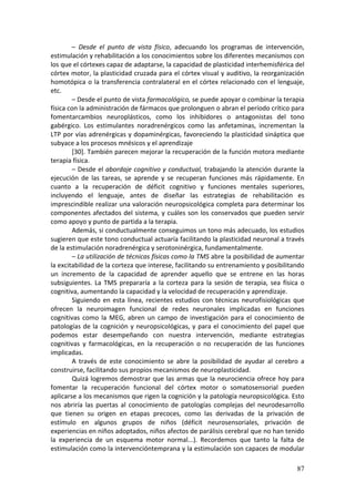 –  Desde  el  punto  de  vista  físico,  adecuando  los  programas  de  intervención, 
estimulación y rehabilitación a los conocimientos sobre los diferentes mecanismos con 
los que el córtexes capaz de adaptarse, la capacidad de plasticidad interhemisférica del 
córtex motor, la plasticidad cruzada para el córtex visual y auditivo, la reorganización 
homotópica  o  la  transferencia  contralateral  en  el  córtex  relacionado  con  el  lenguaje, 
etc. 
        – Desde el punto de vista farmacológico, se puede apoyar o combinar la terapia 
física con la administración de fármacos que prolonguen o abran el período crítico para 
fomentarcambios  neuroplásticos,  como  los  inhibidores  o  antagonistas  del  tono 
gabérgico.  Los  estimulantes  noradrenérgicos  como  las  anfetaminas,  incrementan  la 
LTP por vías adrenérgicas y dopaminérgicas, favoreciendo la plasticidad sináptica que 
subyace a los procesos mnésicos y el aprendizaje 
        [30]. También parecen mejorar la recuperación de la función motora mediante 
terapia física. 
        – Desde el abordaje cognitivo y conductual, trabajando la atención durante la 
ejecución  de  las  tareas,  se  aprende  y  se  recuperan  funciones  más  rápidamente.  En 
cuanto  a  la  recuperación  de  déficit  cognitivo  y  funciones  mentales  superiores, 
incluyendo  el  lenguaje,  antes  de  diseñar  las  estrategias  de  rehabilitación  es 
imprescindible realizar una valoración neuropsicológica completa para determinar los 
componentes  afectados  del  sistema,  y  cuáles  son  los  conservados  que  pueden  servir 
como apoyo y punto de partida a la terapia. 
        Además, si conductualmente conseguimos un tono más adecuado, los estudios 
sugieren que este tono conductual actuaría facilitando la plasticidad neuronal a través 
de la estimulación noradrenérgica y serotoninérgica, fundamentalmente. 
        – La utilización de técnicas físicas como la TMS abre la posibilidad de aumentar 
la excitabilidad de la corteza que interese, facilitando su entrenamiento y posibilitando 
un  incremento  de  la  capacidad  de  aprender  aquello  que  se  entrene  en  las  horas 
subsiguientes.  La  TMS  prepararía  a  la  corteza  para  la  sesión  de  terapia,  sea  física  o 
cognitiva, aumentando la capacidad y la velocidad de recuperación y aprendizaje.  
        Siguiendo  en  esta  línea,  recientes  estudios  con  técnicas  neurofisiológicas  que 
ofrecen  la  neuroimagen  funcional  de  redes  neuronales  implicadas  en  funciones 
cognitivas  como  la  MEG,  abren  un  campo  de  investigación  para  el  conocimiento  de 
patologías  de  la  cognición  y  neuropsicológicas,  y  para  el  conocimiento  del  papel  que 
podemos  estar  desempeñando  con  nuestra  intervención,  mediante  estrategias 
cognitivas  y  farmacológicas,  en  la  recuperación  o  no  recuperación  de  las  funciones 
implicadas. 
        A  través  de  este  conocimiento  se  abre  la  posibilidad  de  ayudar  al  cerebro  a 
construirse, facilitando sus propios mecanismos de neuroplasticidad. 
        Quizá logremos demostrar que las armas que la neurociencia ofrece hoy para 
fomentar  la  recuperación  funcional  del  córtex  motor  o  somatosensorial  pueden 
aplicarse a los mecanismos que rigen la cognición y la patología neuropsicológica. Esto 
nos  abriría  las  puertas  al  conocimiento  de  patologías  complejas  del  neurodesarrollo 
que  tienen  su  origen  en  etapas  precoces,  como  las  derivadas  de  la  privación  de 
estímulo  en  algunos  grupos  de  niños  (déficit  neurosensoriales,  privación  de 
experiencias en niños adoptados, niños afectos de parálisis cerebral que no han tenido 
la  experiencia  de  un  esquema  motor  normal...).  Recordemos  que  tanto  la  falta  de 
estimulación como la intervencióntemprana y la estimulación son capaces de modular 

                                                                                                87
 