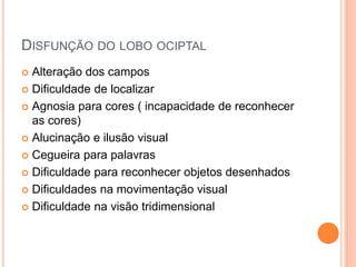 DISFUNÇÃO DO LOBO OCIPTAL
 Alteração dos campos
 Dificuldade de localizar
 Agnosia para cores ( incapacidade de reconhecer
as cores)
 Alucinação e ilusão visual
 Cegueira para palavras
 Dificuldade para reconhecer objetos desenhados
 Dificuldades na movimentação visual
 Dificuldade na visão tridimensional
 