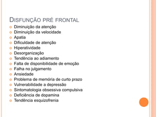 DISFUNÇÃO PRÉ FRONTAL
 Diminuição da atenção
 Diminuição da velocidade
 Apatia
 Dificuldade de atenção
 Hiperatividade
 Desorganização
 Tendência ao adiamento
 Falta de disponibilidade de emoção
 Falha no julgamento
 Ansiedade
 Problema de memória de curto prazo
 Vulnerabilidade a depressão
 Sintomatologia obsessiva compulsiva
 Deficiência de dopamina
 Tendência esquizofrenia
 